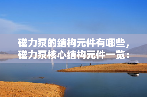 磁力泵的结构元件有哪些，磁力泵核心结构元件一览：全面解析各组成部分