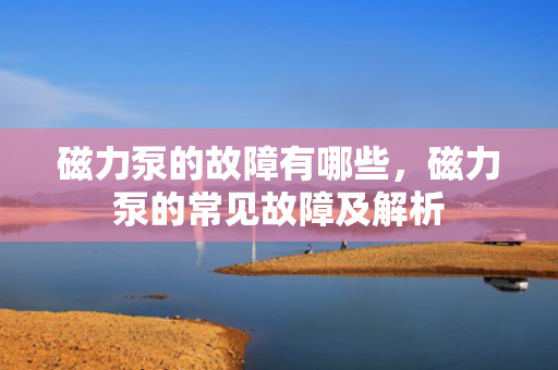 磁力泵的故障有哪些，磁力泵的常见故障及解析