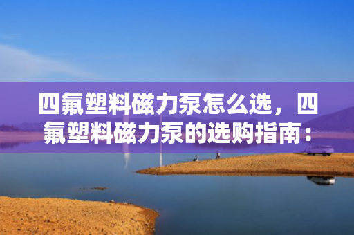 四氟塑料磁力泵怎么选，四氟塑料磁力泵的选购指南：关键要素与实用技巧