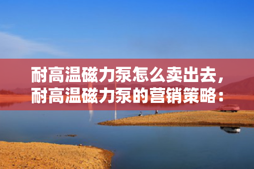 耐高温磁力泵怎么卖出去，耐高温磁力泵的营销策略：如何成功推广并提升销售？