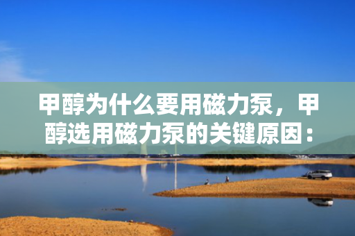甲醇为什么要用磁力泵，甲醇选用磁力泵的关键原因：安全无泄漏输送