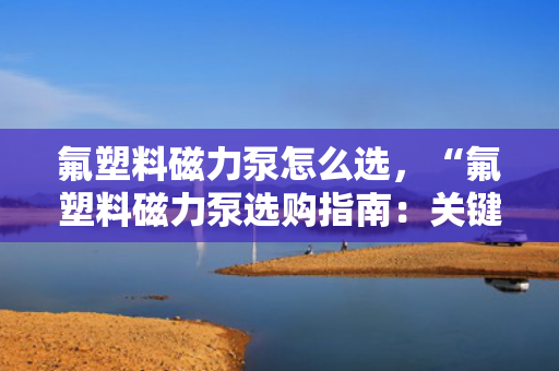 氟塑料磁力泵怎么选，“氟塑料磁力泵选购指南：关键要点与实用建议”