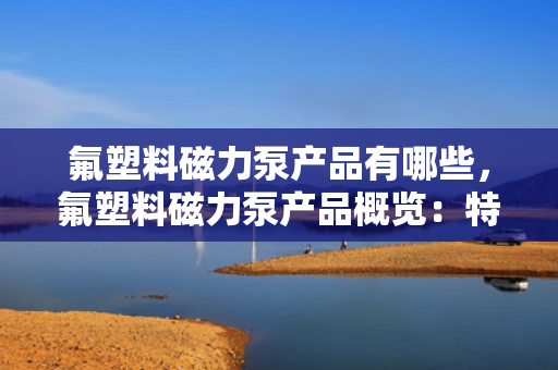 氟塑料磁力泵产品有哪些，氟塑料磁力泵产品概览：特性、应用与选型指南