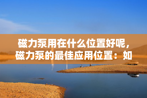 磁力泵用在什么位置好呢，磁力泵的最佳应用位置：如何选择合适的安装点