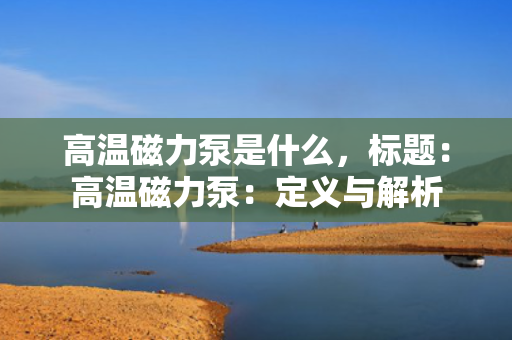 高温磁力泵是什么，标题：高温磁力泵：定义与解析