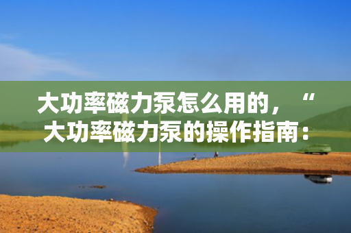 大功率磁力泵怎么用的，“大功率磁力泵的操作指南：简单步骤确保高效使用”
