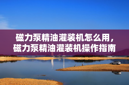 磁力泵精油灌装机怎么用，磁力泵精油灌装机操作指南：简易步骤助您高效灌装
