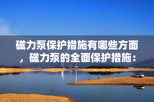 磁力泵保护措施有哪些方面，磁力泵的全面保护措施：关键要点与实施策略