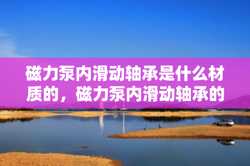 磁力泵内滑动轴承是什么材质的，磁力泵内滑动轴承的材质揭秘：高性能材料确保长久耐用