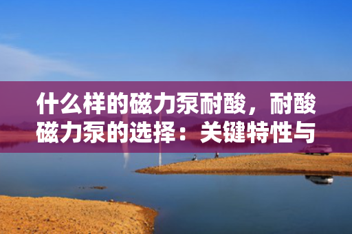 什么样的磁力泵耐酸，耐酸磁力泵的选择：关键特性与考量因素