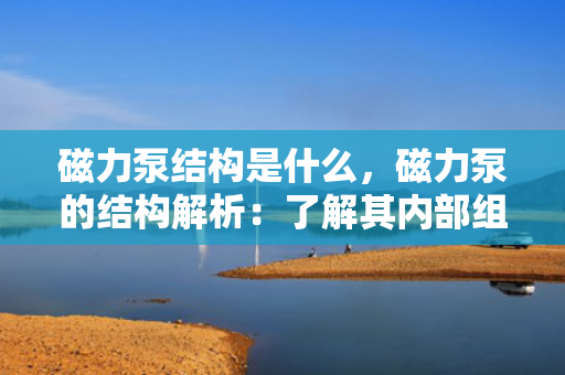 磁力泵结构是什么，磁力泵的结构解析：了解其内部组件与工作原理