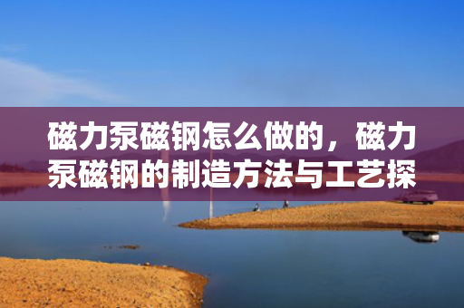磁力泵磁钢怎么做的，磁力泵磁钢的制造方法与工艺探讨