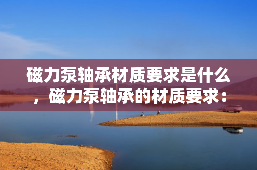 磁力泵轴承材质要求是什么，磁力泵轴承的材质要求：关键特性与选择指南