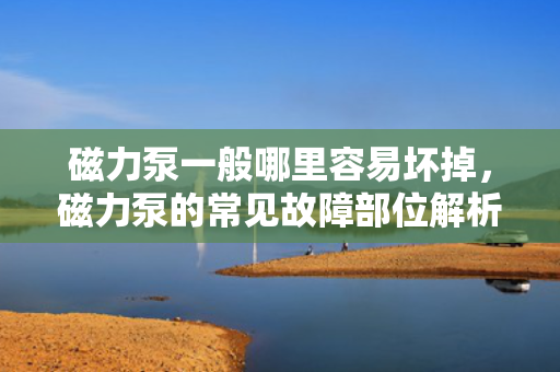 磁力泵一般哪里容易坏掉，磁力泵的常见故障部位解析：哪些地方最易受损？