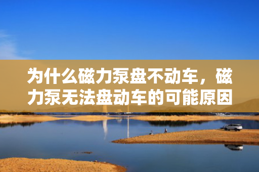 为什么磁力泵盘不动车，磁力泵无法盘动车的可能原因及解决方案