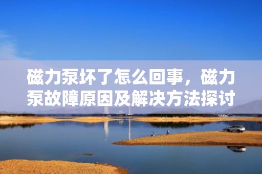 磁力泵坏了怎么回事，磁力泵故障原因及解决方法探讨