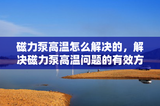 磁力泵高温怎么解决的，解决磁力泵高温问题的有效方法