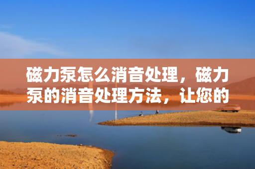 磁力泵怎么消音处理，磁力泵的消音处理方法，让您的设备更静音