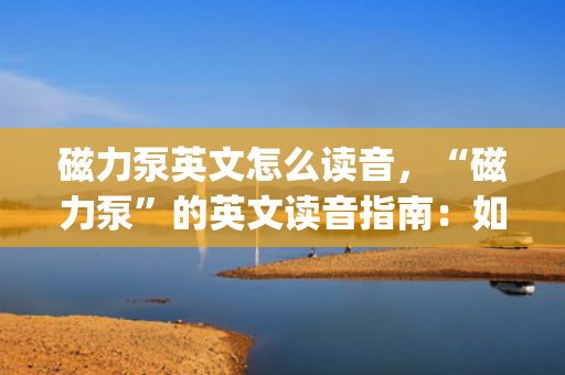 磁力泵英文怎么读音，“磁力泵”的英文读音指南：如何正确发音Magnetic Pump