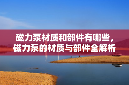 磁力泵材质和部件有哪些，磁力泵的材质与部件全解析：从内到外了解磁力泵构造