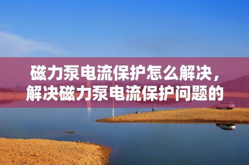 磁力泵电流保护怎么解决，解决磁力泵电流保护问题的有效方法