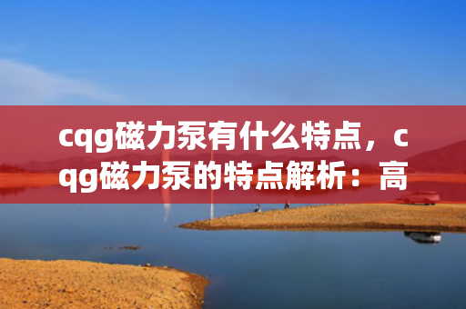 cqg磁力泵有什么特点，cqg磁力泵的特点解析：高效、无泄漏与长寿命的流体传输解决方案