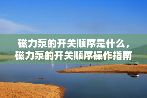 磁力泵的开关顺序是什么，磁力泵的开关顺序操作指南