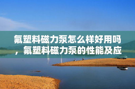 氟塑料磁力泵怎么样好用吗，氟塑料磁力泵的性能及应用评价：是否值得选择？