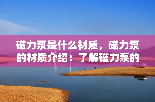 磁力泵是什么材质，磁力泵的材质介绍：了解磁力泵的主要构造材料