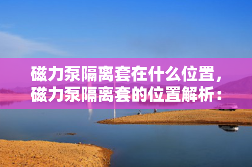 磁力泵隔离套在什么位置，磁力泵隔离套的位置解析：关键部件确保安全运行