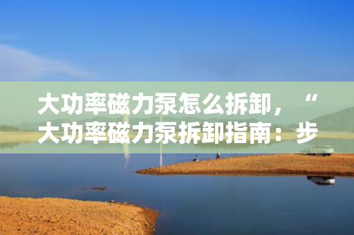 大功率磁力泵怎么拆卸，“大功率磁力泵拆卸指南：步骤与注意事项一览”