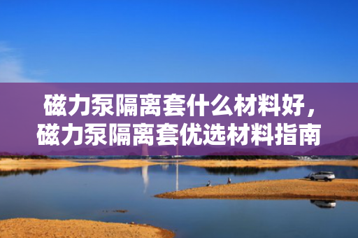 磁力泵隔离套什么材料好，磁力泵隔离套优选材料指南：性能与耐用性的完美结合