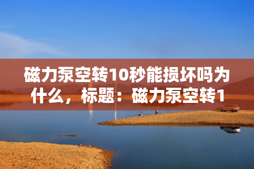 磁力泵空转10秒能损坏吗为什么，标题：磁力泵空转10秒是否会损坏？解析损坏原因与机制