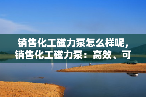 销售化工磁力泵怎么样呢，销售化工磁力泵：高效、可靠的选择