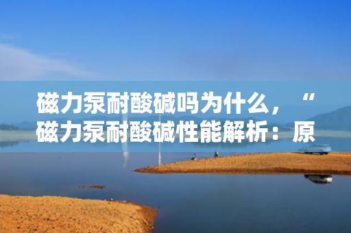 磁力泵耐酸碱吗为什么，“磁力泵耐酸碱性能解析：原理与特点一览”