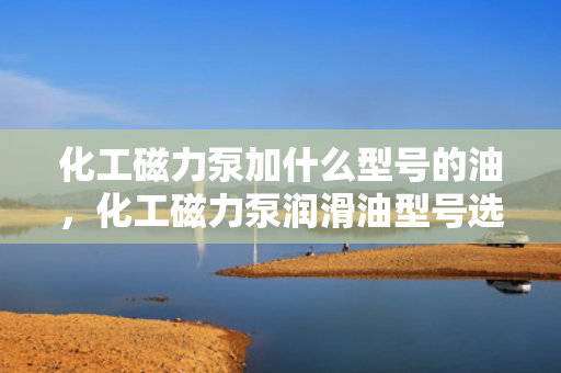 化工磁力泵加什么型号的油，化工磁力泵润滑油型号选择指南