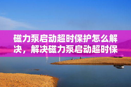 磁力泵启动超时保护怎么解决，解决磁力泵启动超时保护的有效方法