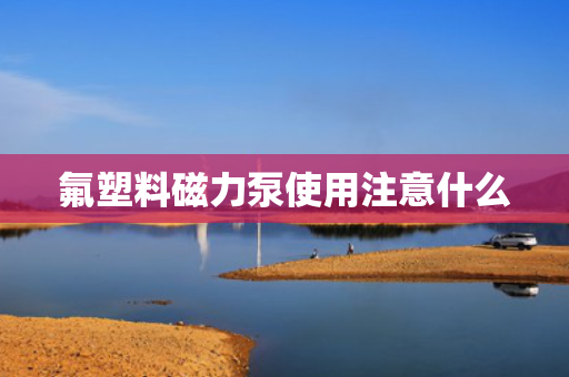 氟塑料磁力泵使用注意什么