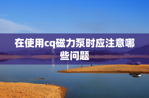 在使用cq磁力泵时应注意哪些问题