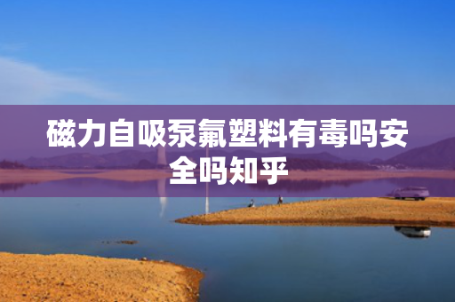 磁力自吸泵氟塑料有毒吗安全吗知乎