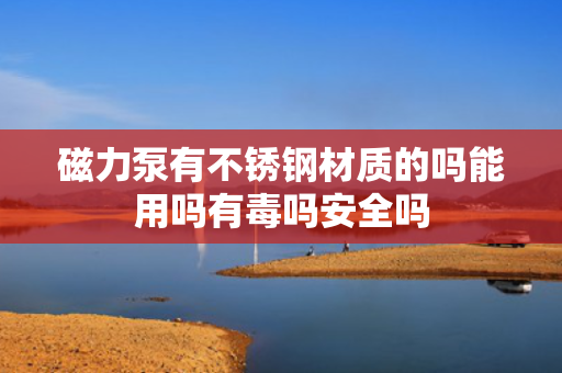 磁力泵有不锈钢材质的吗能用吗有毒吗安全吗