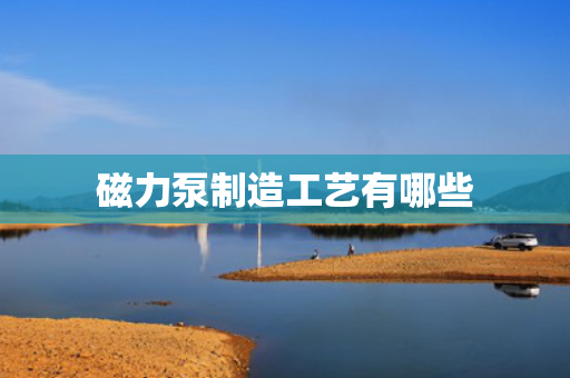 磁力泵制造工艺有哪些
