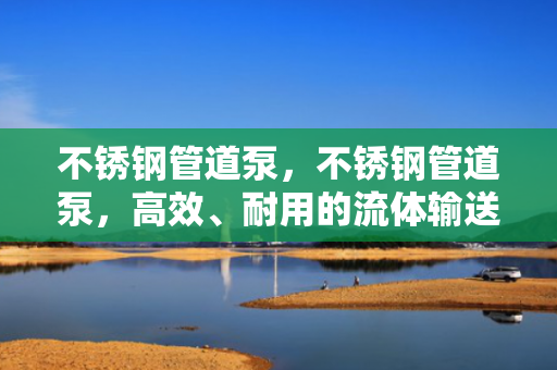 不锈钢管道泵，不锈钢管道泵，高效、耐用的流体输送解决方案