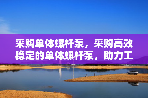 采购单体螺杆泵，采购高效稳定的单体螺杆泵，助力工业流体传输