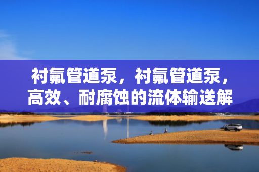 衬氟管道泵，衬氟管道泵，高效、耐腐蚀的流体输送解决方案