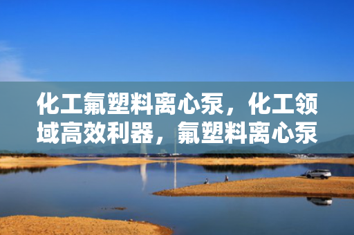 化工氟塑料离心泵，化工领域高效利器，氟塑料离心泵