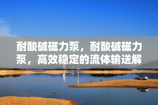 耐酸碱磁力泵，耐酸碱磁力泵，高效稳定的流体输送解决方案