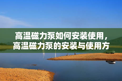 高温磁力泵如何安装使用，高温磁力泵的安装与使用方法