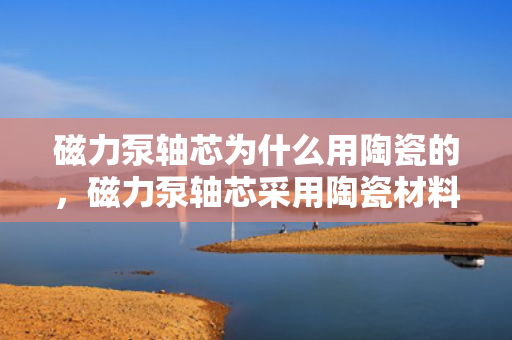 磁力泵轴芯为什么用陶瓷的，磁力泵轴芯采用陶瓷材料的原因解析