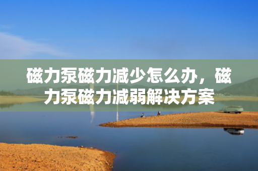磁力泵磁力减少怎么办，磁力泵磁力减弱解决方案